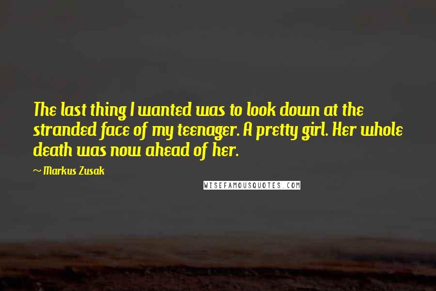 Markus Zusak Quotes: The last thing I wanted was to look down at the stranded face of my teenager. A pretty girl. Her whole death was now ahead of her.