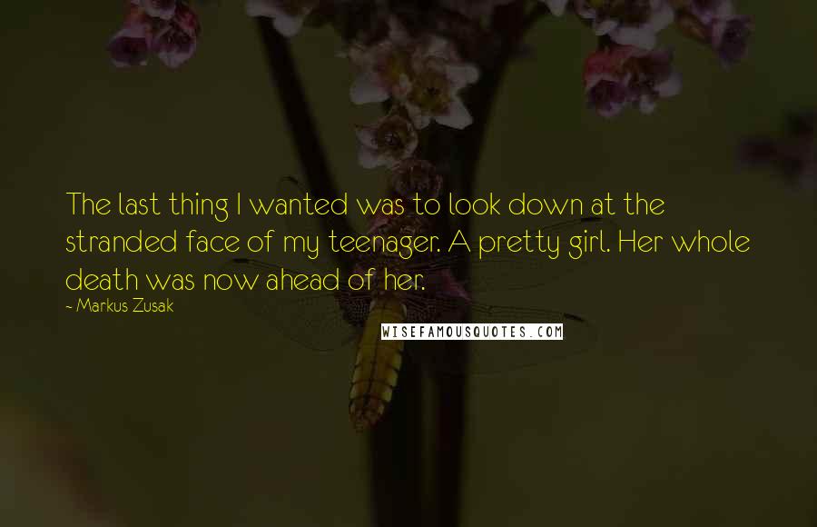 Markus Zusak Quotes: The last thing I wanted was to look down at the stranded face of my teenager. A pretty girl. Her whole death was now ahead of her.