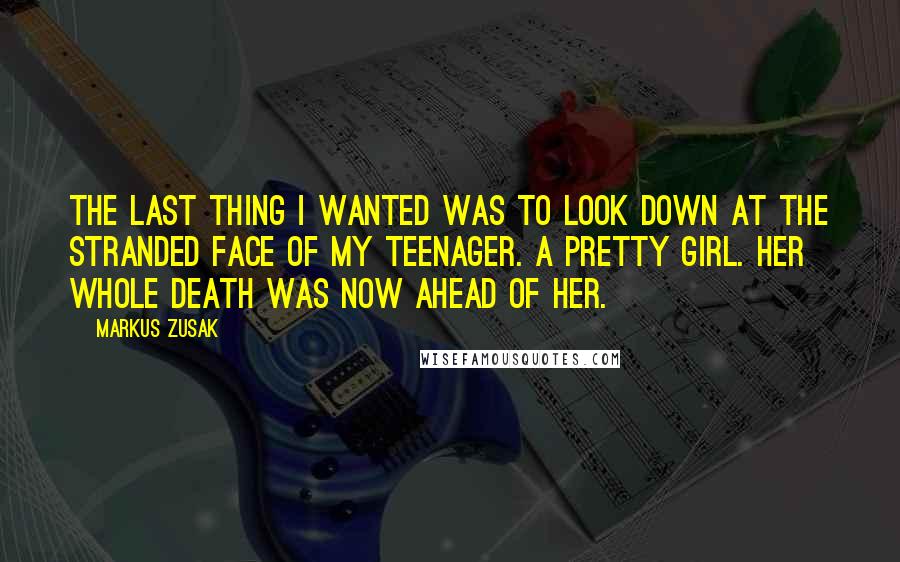 Markus Zusak Quotes: The last thing I wanted was to look down at the stranded face of my teenager. A pretty girl. Her whole death was now ahead of her.