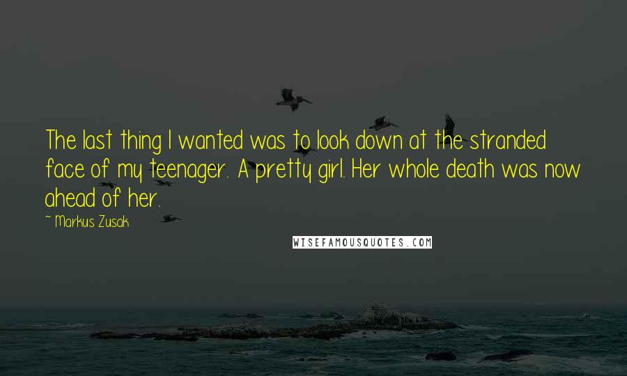 Markus Zusak Quotes: The last thing I wanted was to look down at the stranded face of my teenager. A pretty girl. Her whole death was now ahead of her.