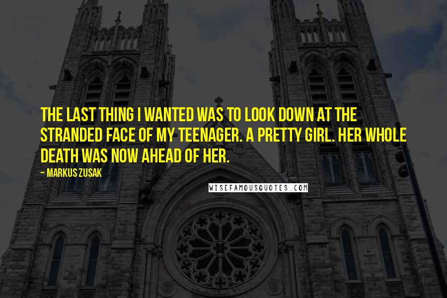 Markus Zusak Quotes: The last thing I wanted was to look down at the stranded face of my teenager. A pretty girl. Her whole death was now ahead of her.