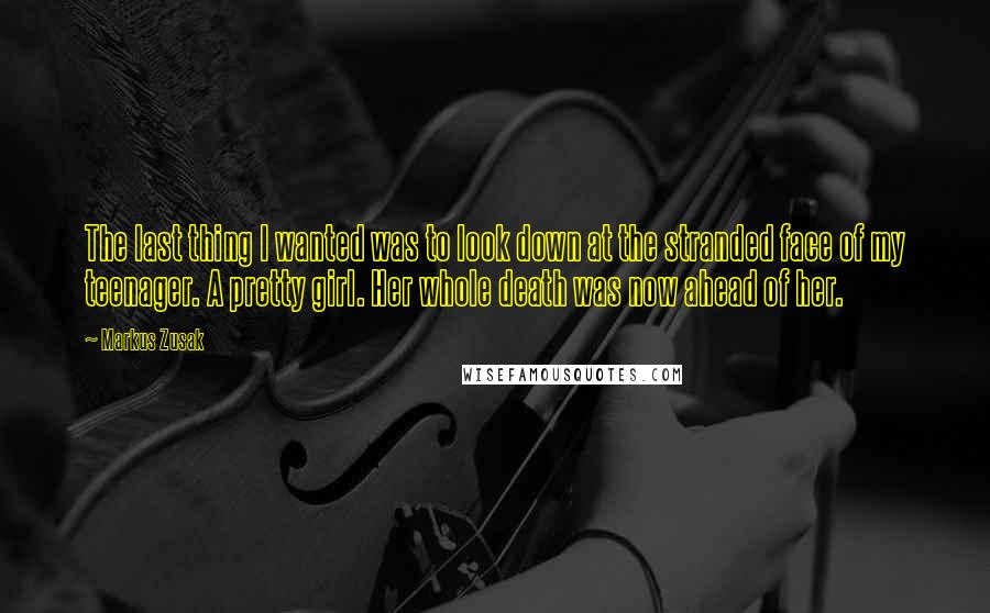Markus Zusak Quotes: The last thing I wanted was to look down at the stranded face of my teenager. A pretty girl. Her whole death was now ahead of her.