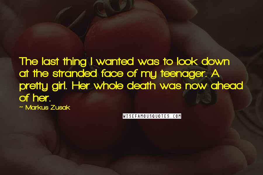 Markus Zusak Quotes: The last thing I wanted was to look down at the stranded face of my teenager. A pretty girl. Her whole death was now ahead of her.