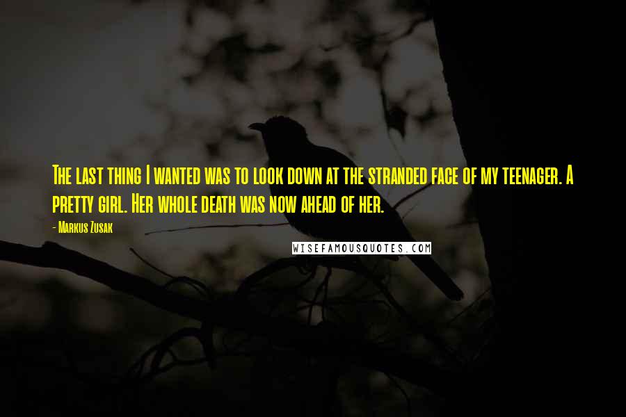 Markus Zusak Quotes: The last thing I wanted was to look down at the stranded face of my teenager. A pretty girl. Her whole death was now ahead of her.