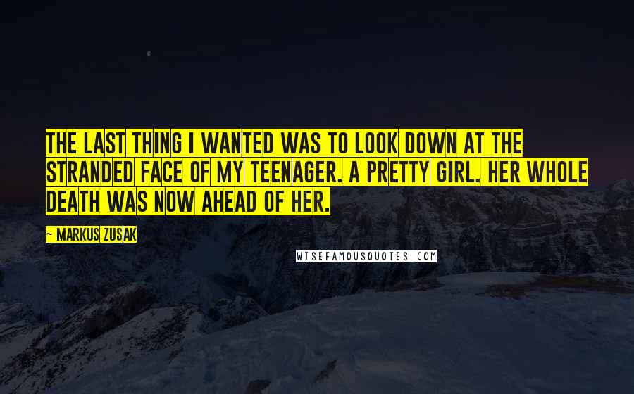 Markus Zusak Quotes: The last thing I wanted was to look down at the stranded face of my teenager. A pretty girl. Her whole death was now ahead of her.