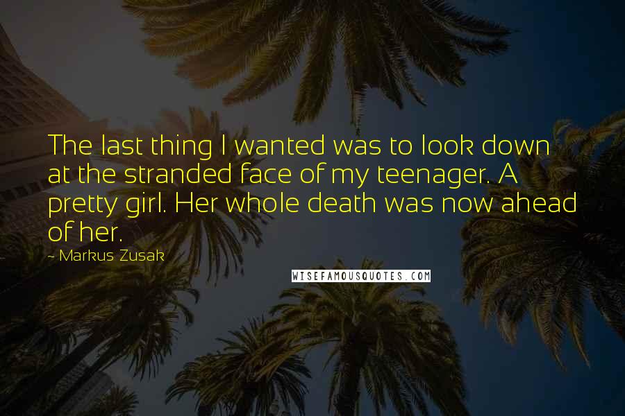 Markus Zusak Quotes: The last thing I wanted was to look down at the stranded face of my teenager. A pretty girl. Her whole death was now ahead of her.