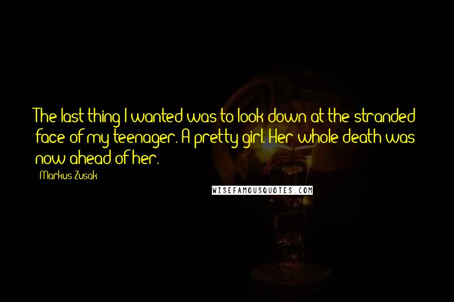 Markus Zusak Quotes: The last thing I wanted was to look down at the stranded face of my teenager. A pretty girl. Her whole death was now ahead of her.