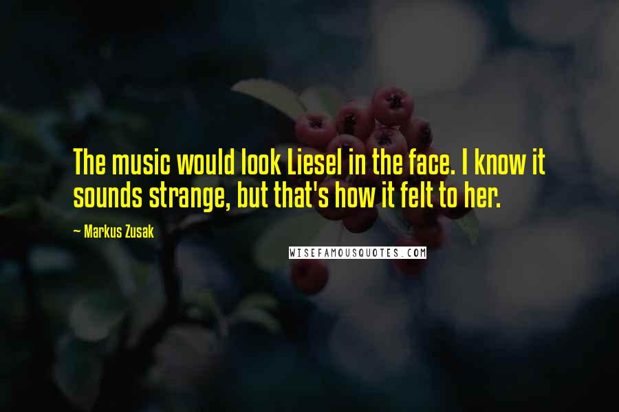 Markus Zusak Quotes: The music would look Liesel in the face. I know it sounds strange, but that's how it felt to her.