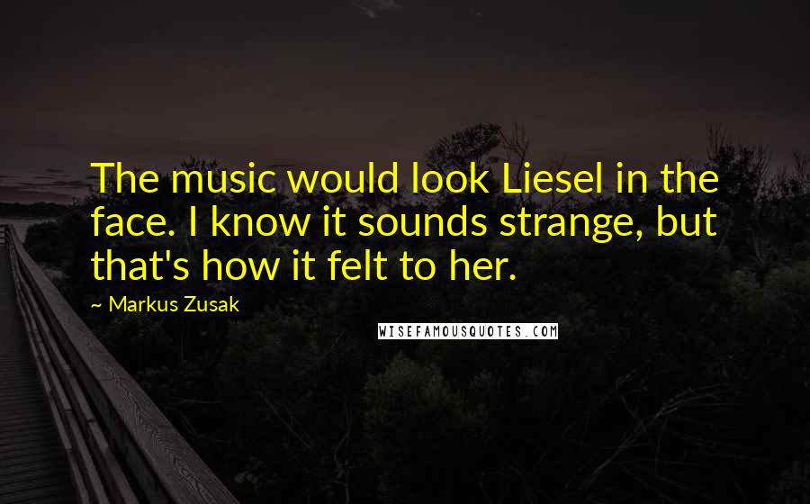 Markus Zusak Quotes: The music would look Liesel in the face. I know it sounds strange, but that's how it felt to her.