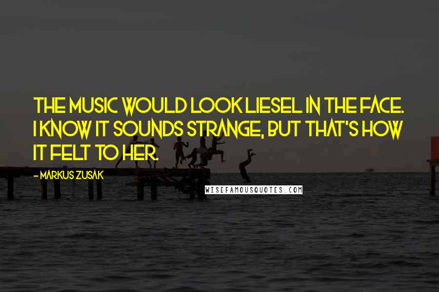 Markus Zusak Quotes: The music would look Liesel in the face. I know it sounds strange, but that's how it felt to her.