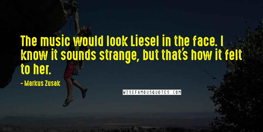 Markus Zusak Quotes: The music would look Liesel in the face. I know it sounds strange, but that's how it felt to her.