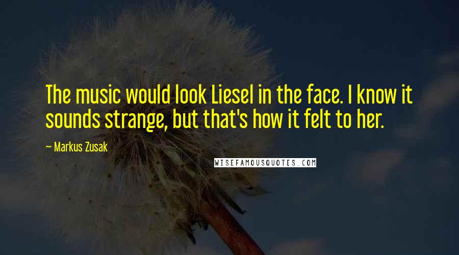 Markus Zusak Quotes: The music would look Liesel in the face. I know it sounds strange, but that's how it felt to her.