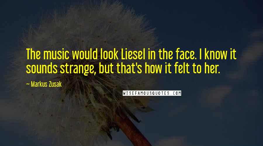 Markus Zusak Quotes: The music would look Liesel in the face. I know it sounds strange, but that's how it felt to her.