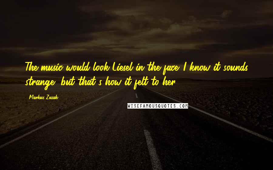 Markus Zusak Quotes: The music would look Liesel in the face. I know it sounds strange, but that's how it felt to her.