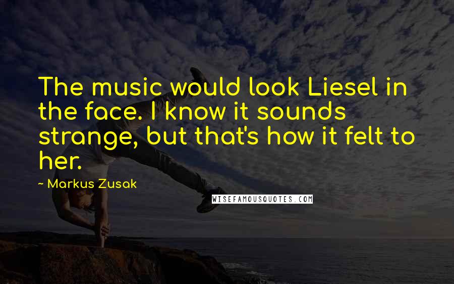 Markus Zusak Quotes: The music would look Liesel in the face. I know it sounds strange, but that's how it felt to her.