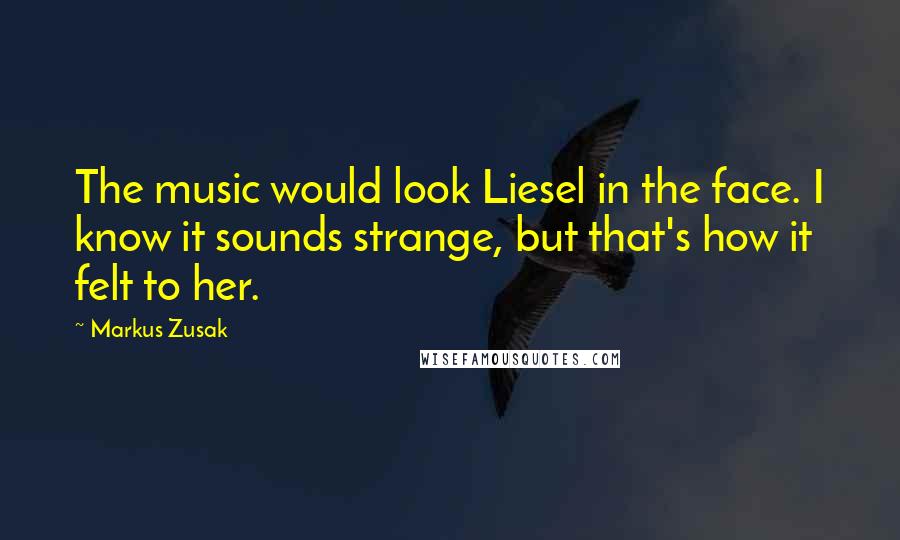 Markus Zusak Quotes: The music would look Liesel in the face. I know it sounds strange, but that's how it felt to her.