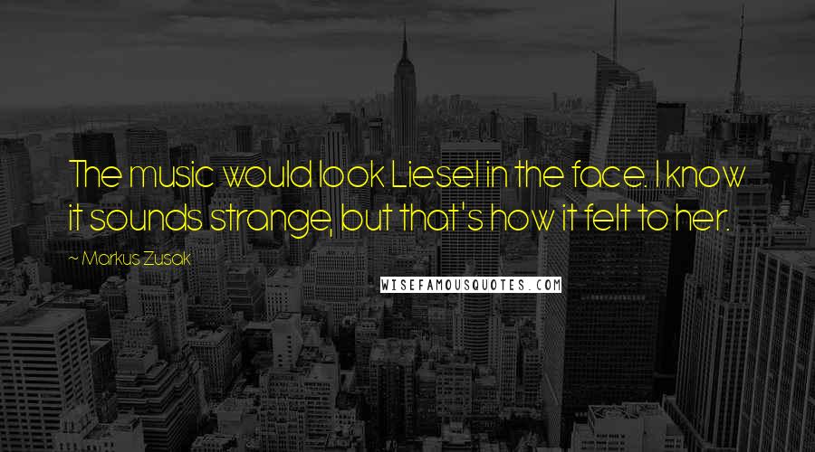 Markus Zusak Quotes: The music would look Liesel in the face. I know it sounds strange, but that's how it felt to her.
