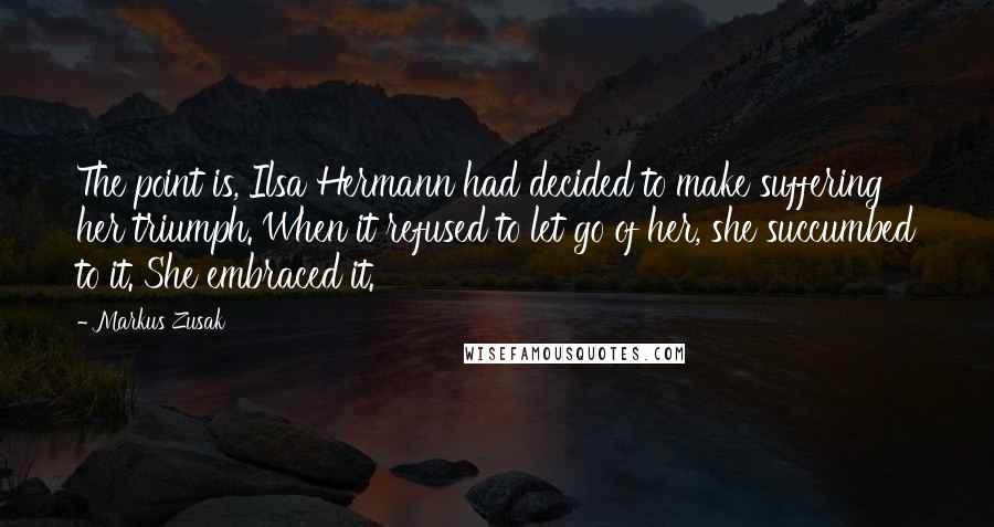 Markus Zusak Quotes: The point is, Ilsa Hermann had decided to make suffering her triumph. When it refused to let go of her, she succumbed to it. She embraced it.