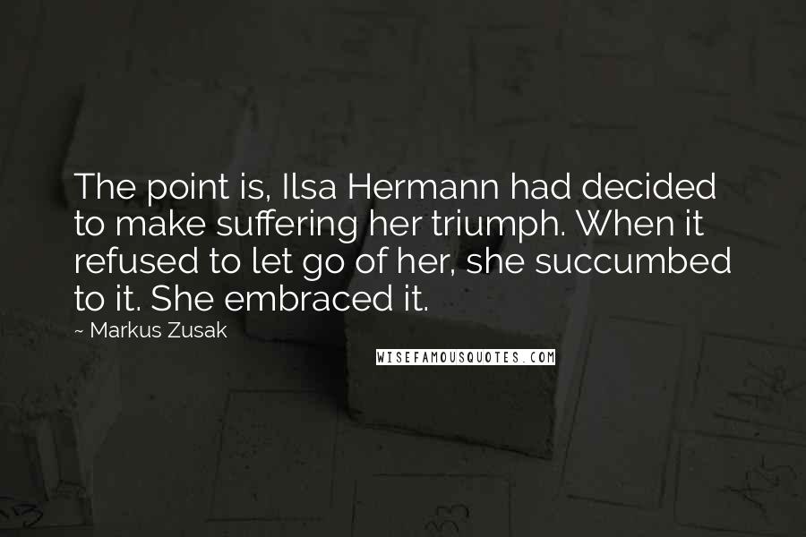 Markus Zusak Quotes: The point is, Ilsa Hermann had decided to make suffering her triumph. When it refused to let go of her, she succumbed to it. She embraced it.