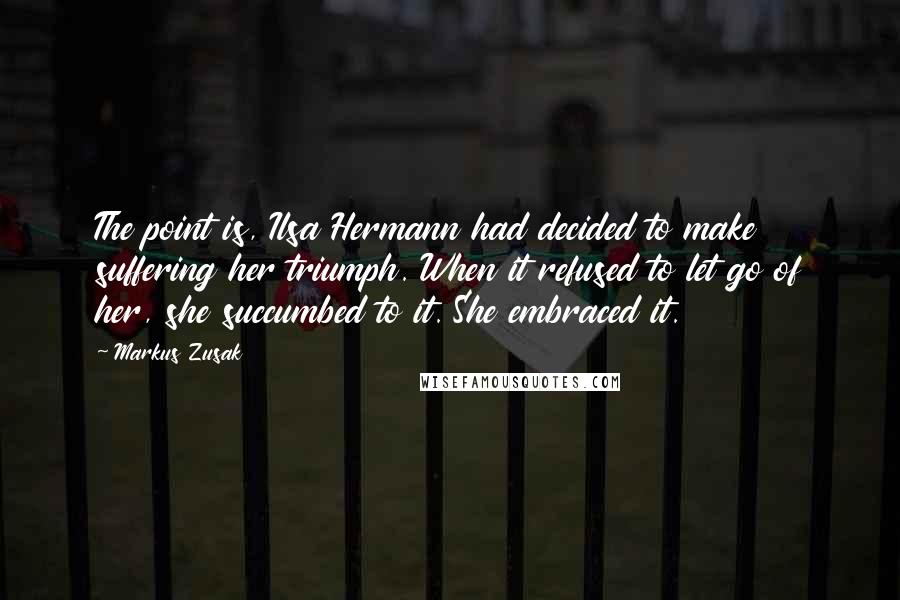 Markus Zusak Quotes: The point is, Ilsa Hermann had decided to make suffering her triumph. When it refused to let go of her, she succumbed to it. She embraced it.