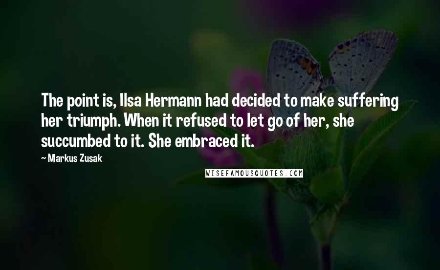 Markus Zusak Quotes: The point is, Ilsa Hermann had decided to make suffering her triumph. When it refused to let go of her, she succumbed to it. She embraced it.