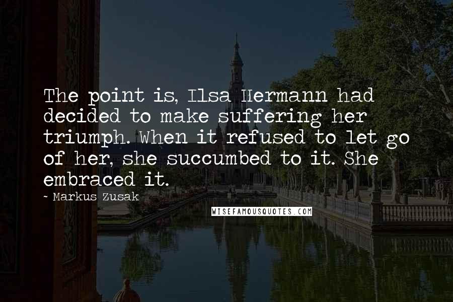 Markus Zusak Quotes: The point is, Ilsa Hermann had decided to make suffering her triumph. When it refused to let go of her, she succumbed to it. She embraced it.