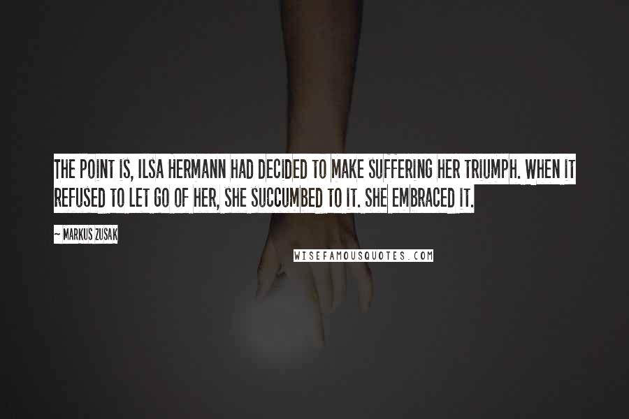 Markus Zusak Quotes: The point is, Ilsa Hermann had decided to make suffering her triumph. When it refused to let go of her, she succumbed to it. She embraced it.