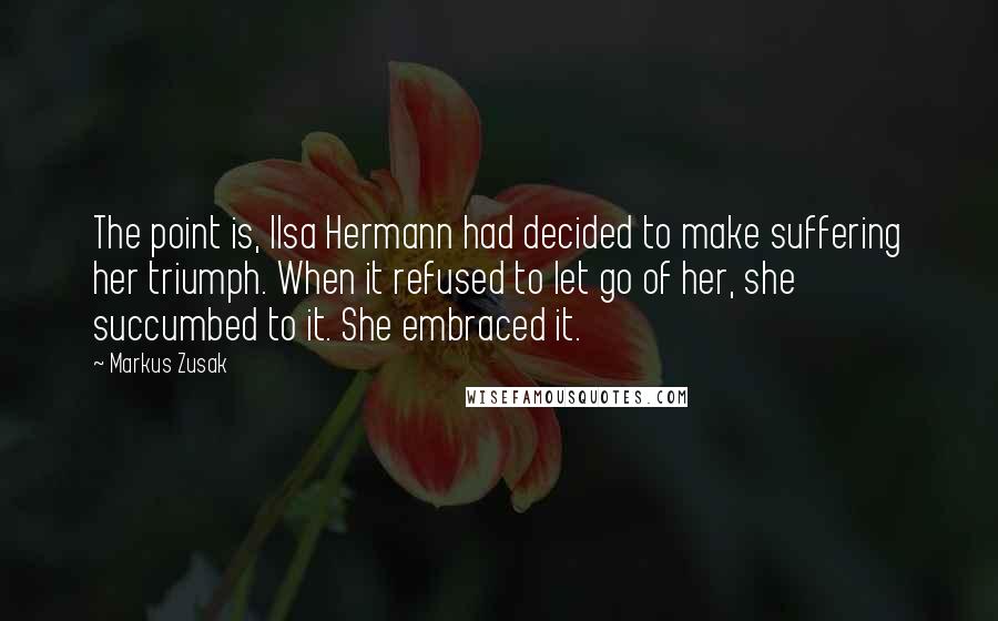 Markus Zusak Quotes: The point is, Ilsa Hermann had decided to make suffering her triumph. When it refused to let go of her, she succumbed to it. She embraced it.