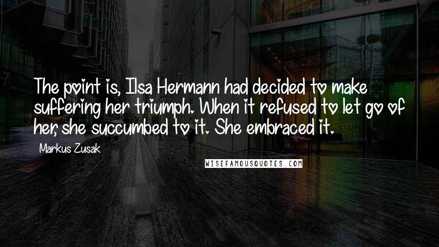 Markus Zusak Quotes: The point is, Ilsa Hermann had decided to make suffering her triumph. When it refused to let go of her, she succumbed to it. She embraced it.
