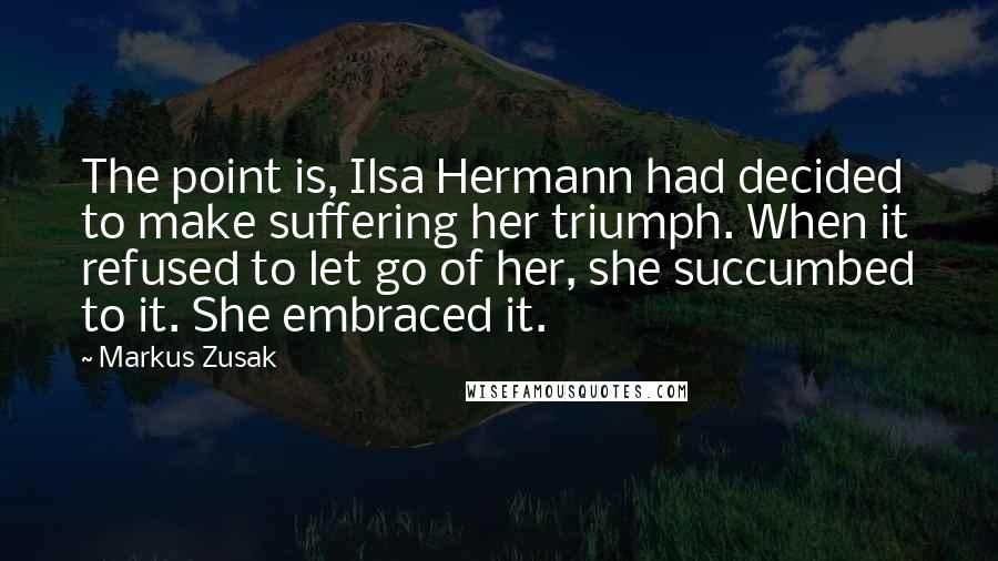 Markus Zusak Quotes: The point is, Ilsa Hermann had decided to make suffering her triumph. When it refused to let go of her, she succumbed to it. She embraced it.