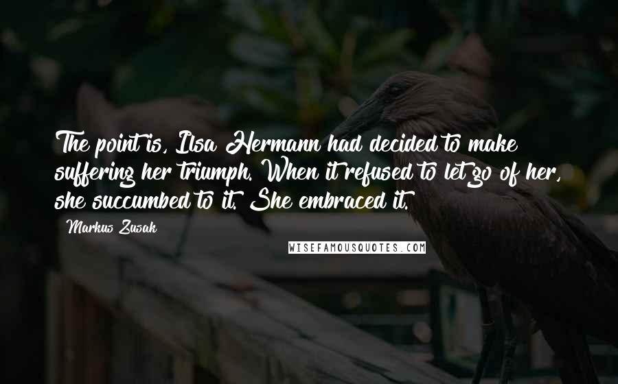 Markus Zusak Quotes: The point is, Ilsa Hermann had decided to make suffering her triumph. When it refused to let go of her, she succumbed to it. She embraced it.