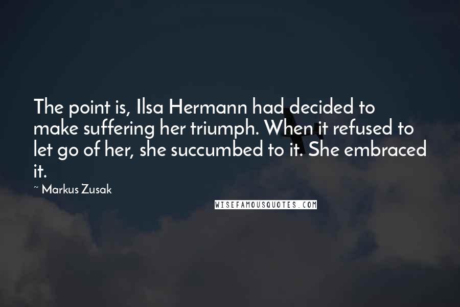 Markus Zusak Quotes: The point is, Ilsa Hermann had decided to make suffering her triumph. When it refused to let go of her, she succumbed to it. She embraced it.