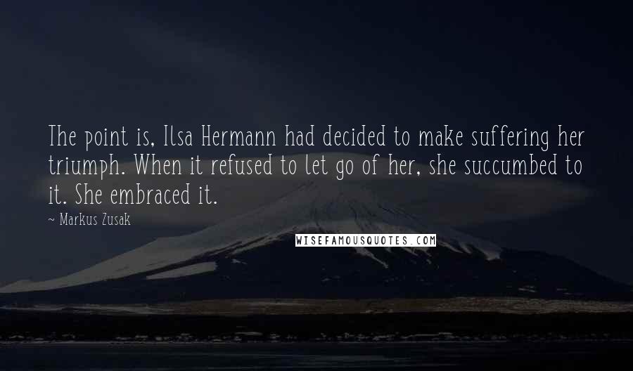 Markus Zusak Quotes: The point is, Ilsa Hermann had decided to make suffering her triumph. When it refused to let go of her, she succumbed to it. She embraced it.