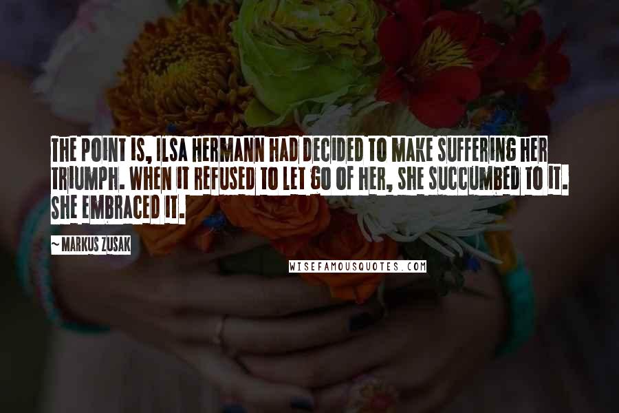 Markus Zusak Quotes: The point is, Ilsa Hermann had decided to make suffering her triumph. When it refused to let go of her, she succumbed to it. She embraced it.