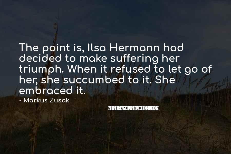 Markus Zusak Quotes: The point is, Ilsa Hermann had decided to make suffering her triumph. When it refused to let go of her, she succumbed to it. She embraced it.