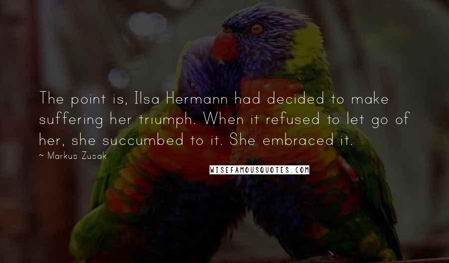 Markus Zusak Quotes: The point is, Ilsa Hermann had decided to make suffering her triumph. When it refused to let go of her, she succumbed to it. She embraced it.