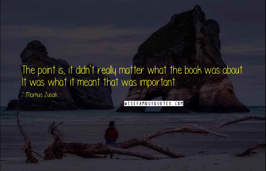 Markus Zusak Quotes: The point is, it didn't really matter what the book was about. It was what it meant that was important.