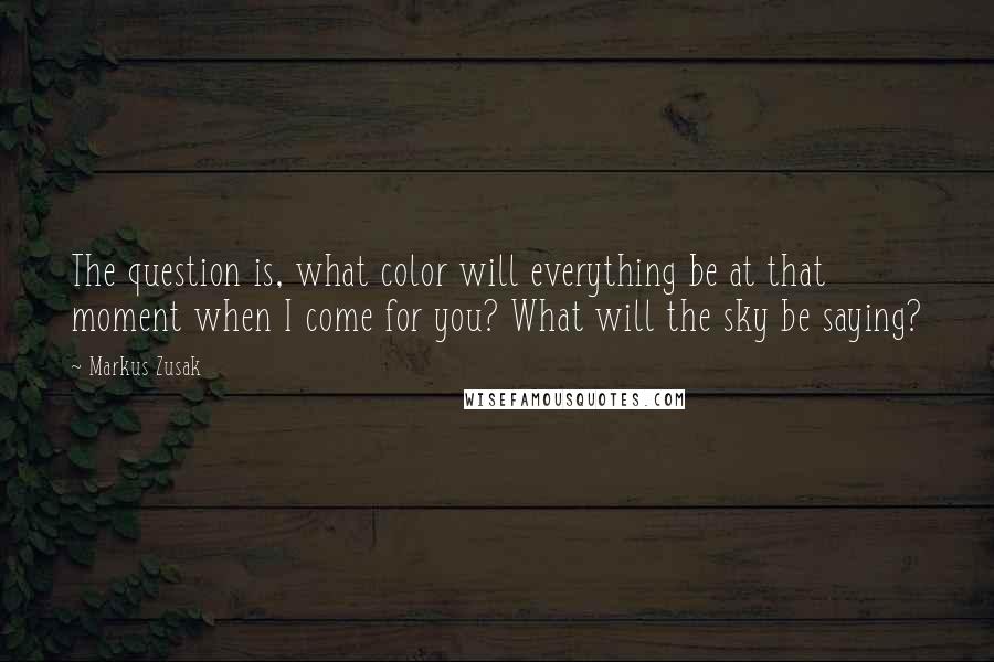 Markus Zusak Quotes: The question is, what color will everything be at that moment when I come for you? What will the sky be saying?