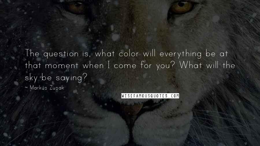 Markus Zusak Quotes: The question is, what color will everything be at that moment when I come for you? What will the sky be saying?