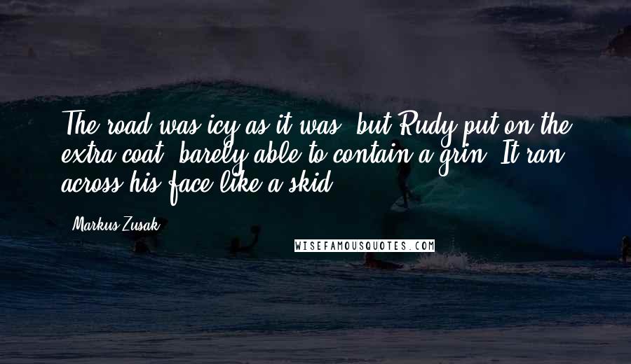 Markus Zusak Quotes: The road was icy as it was, but Rudy put on the extra coat, barely able to contain a grin. It ran across his face like a skid.