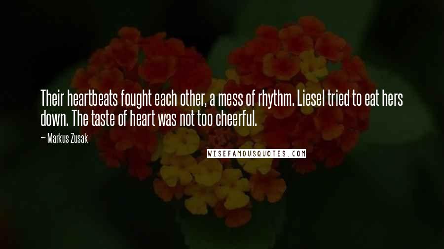 Markus Zusak Quotes: Their heartbeats fought each other, a mess of rhythm. Liesel tried to eat hers down. The taste of heart was not too cheerful.