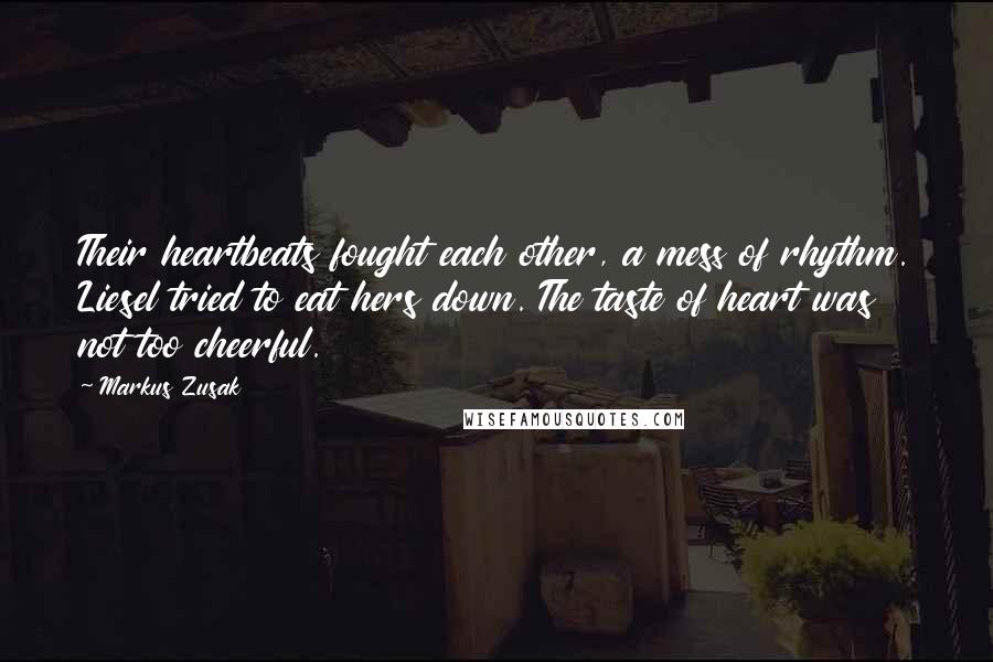 Markus Zusak Quotes: Their heartbeats fought each other, a mess of rhythm. Liesel tried to eat hers down. The taste of heart was not too cheerful.