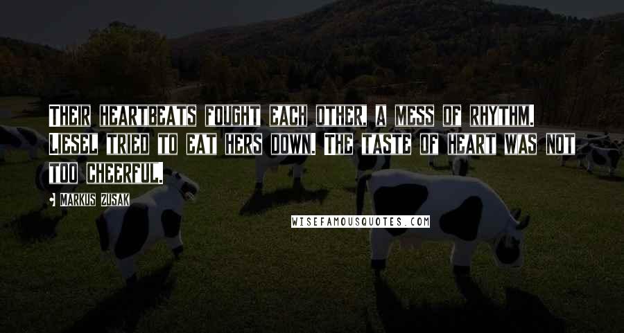 Markus Zusak Quotes: Their heartbeats fought each other, a mess of rhythm. Liesel tried to eat hers down. The taste of heart was not too cheerful.