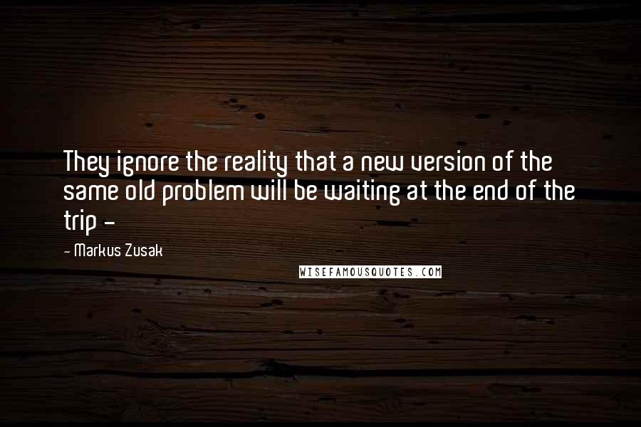 Markus Zusak Quotes: They ignore the reality that a new version of the same old problem will be waiting at the end of the trip - 