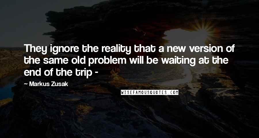 Markus Zusak Quotes: They ignore the reality that a new version of the same old problem will be waiting at the end of the trip - 