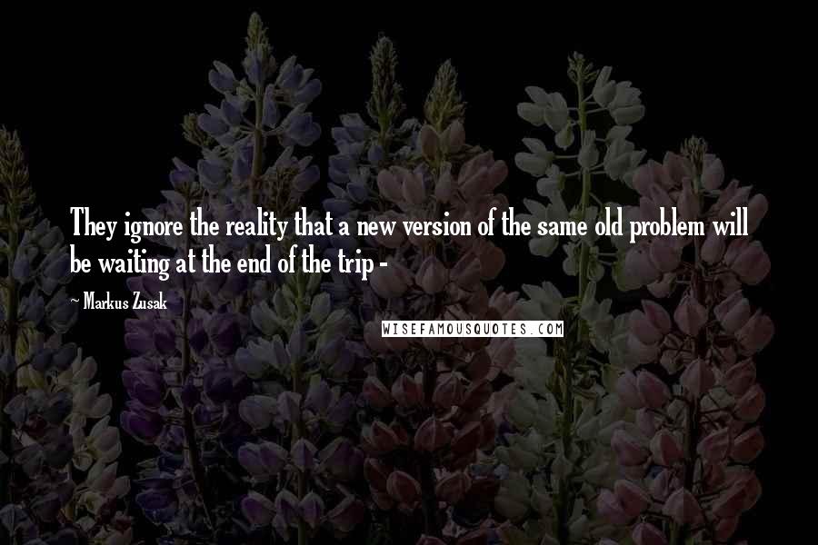 Markus Zusak Quotes: They ignore the reality that a new version of the same old problem will be waiting at the end of the trip - 