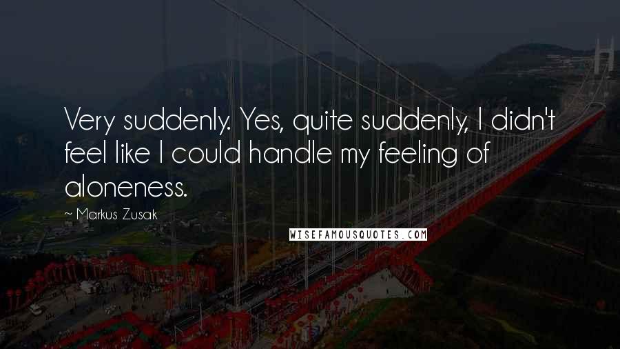 Markus Zusak Quotes: Very suddenly. Yes, quite suddenly, I didn't feel like I could handle my feeling of aloneness.