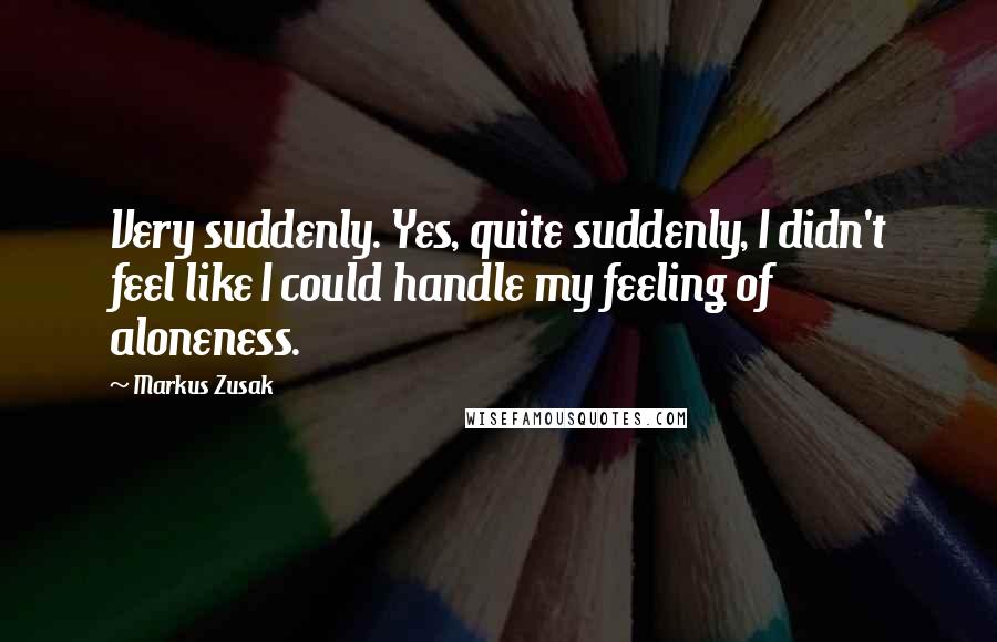 Markus Zusak Quotes: Very suddenly. Yes, quite suddenly, I didn't feel like I could handle my feeling of aloneness.