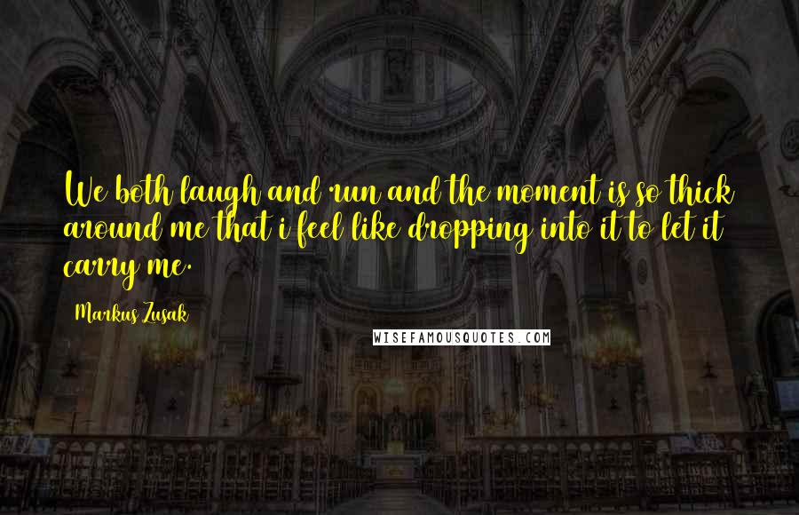 Markus Zusak Quotes: We both laugh and run and the moment is so thick around me that i feel like dropping into it to let it carry me.