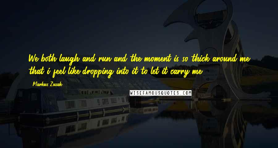 Markus Zusak Quotes: We both laugh and run and the moment is so thick around me that i feel like dropping into it to let it carry me.